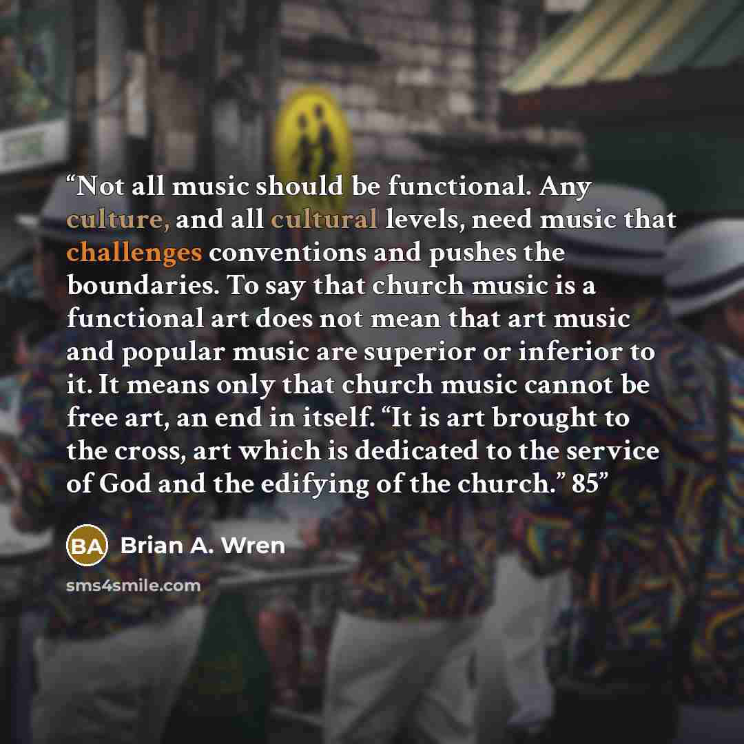 “Not all music should be functional. Any culture, and all cultural levels, need music that challenges conventions and pushes the boundaries. To say that church music is a functional art does not mean that art music and popular music are superior or inferior to it. It means only that church music…” quote by Brian A. Wren