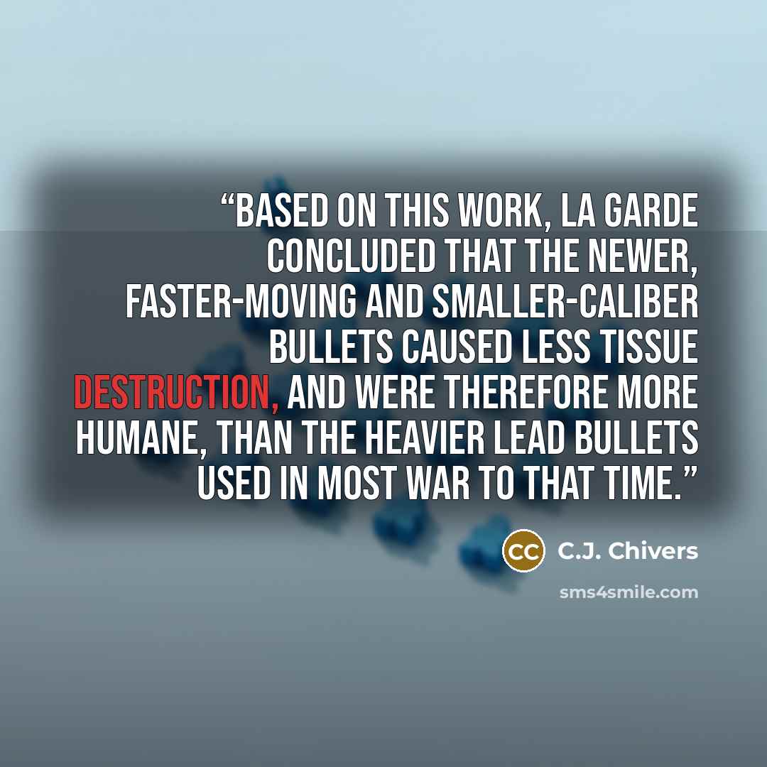 “Based on this work, La Garde concluded that the newer, faster-moving and smaller-caliber bullets caused less tissue destruction, and were therefore more humane, than the heavier lead bullets used in most war to that time.” quote by C.J. Chivers