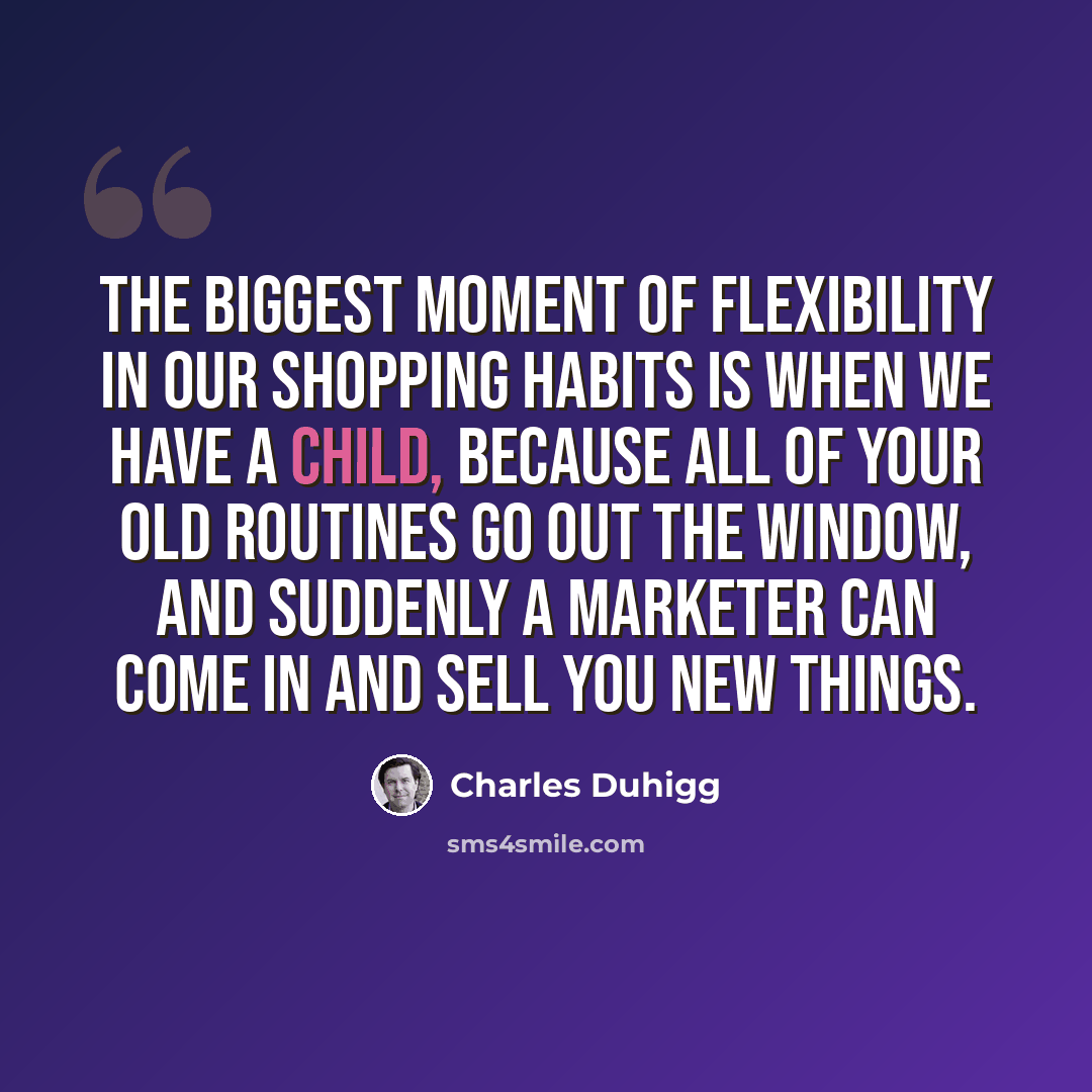 “The biggest moment of flexibility in our shopping habits is when we have a child, because all of your old routines go out the window, and suddenly a marketer can come in and sell you new things.” quote by Charles Duhigg