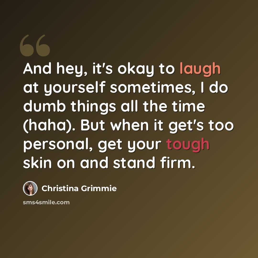 “And hey, it's okay to laugh at yourself sometimes, I do dumb things all the time (haha). But when it get's too personal, get your tough skin on and stand firm.” quote by Christina Grimmie