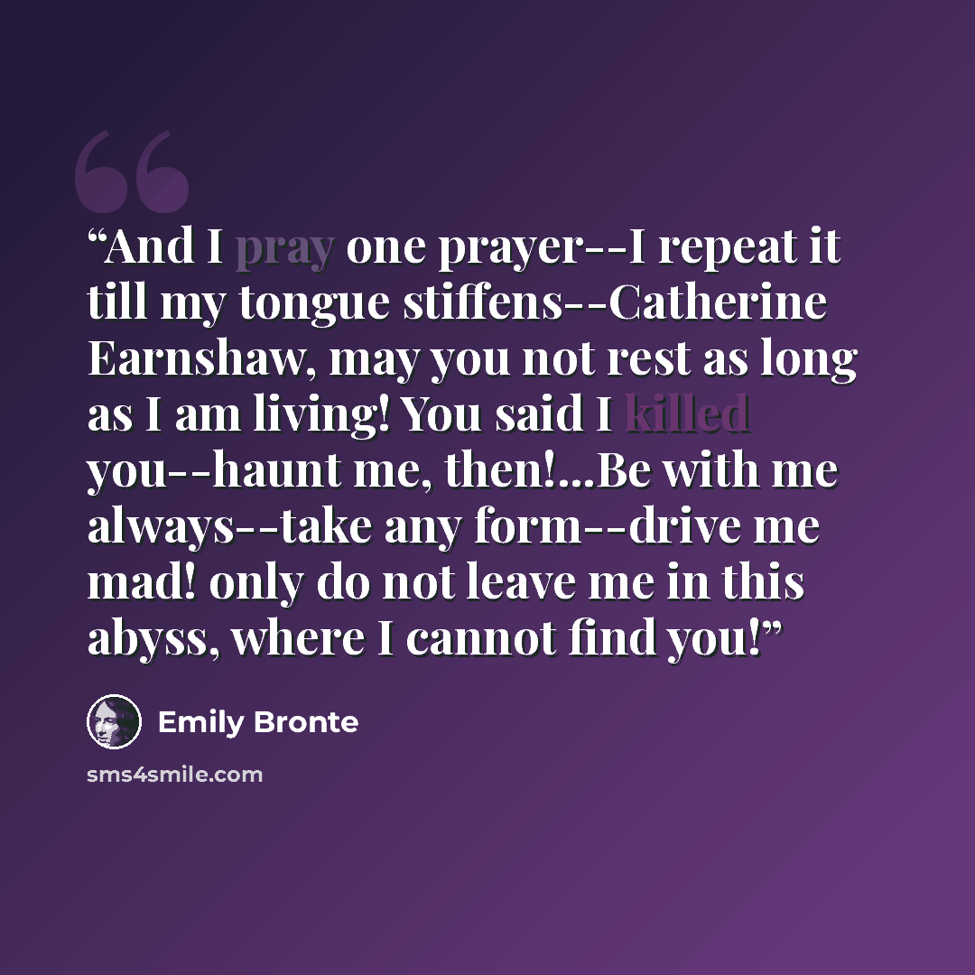 “And I pray one prayer--I repeat it till my tongue stiffens--Catherine Earnshaw, may you not rest as long as I am living! You said I killed you--haunt me, then!...Be with me always--take any form--drive me mad! only do not leave me in this abyss, where I cannot find you!” quote by Emily Brontë