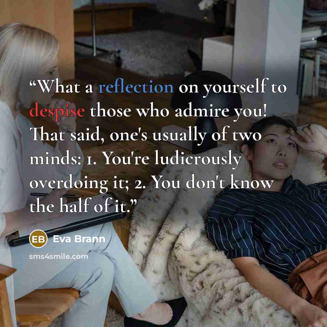 “What a reflection on yourself to despise those who admire you! That said, one's usually of two minds: 1. You're ludicrously overdoing it; 2. You don't know the half of it.” quote by Eva Brann