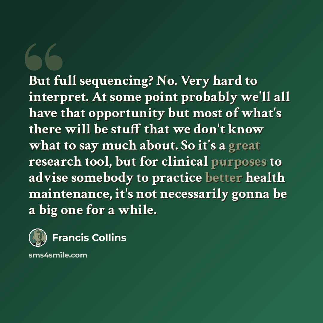 “But full sequencing? No. Very hard to interpret. At some point probably we'll all have that opportunity but most of what's there will be stuff that we don't know what to say much about. So it's a great research tool, but for clinical purposes to advise somebody to practice better health…” quote by Francis Collins