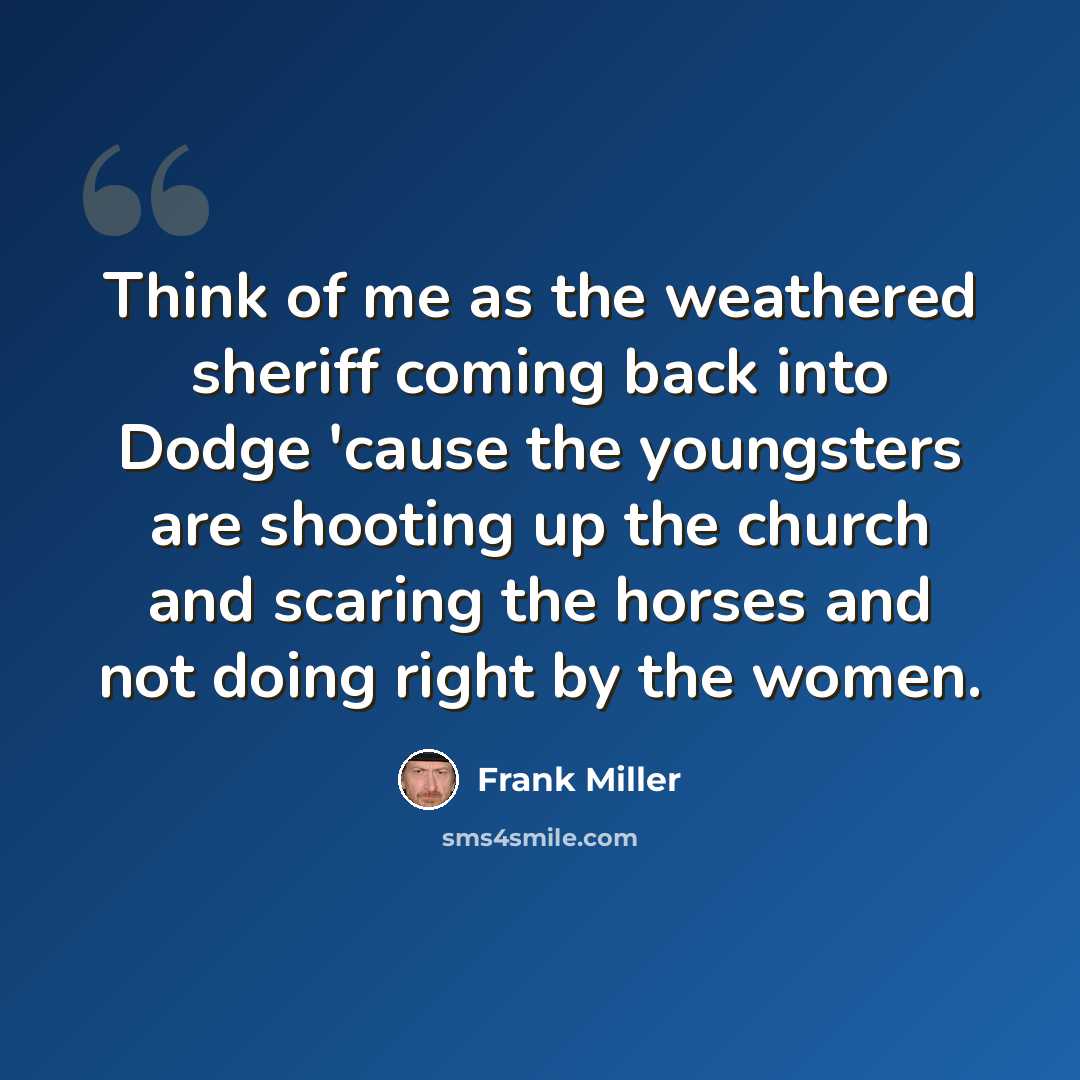 “Think of me as the weathered sheriff coming back into Dodge 'cause the youngsters are shooting up the church and scaring the horses and not doing right by the women.” quote by Frank Miller