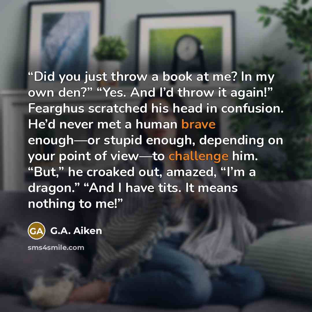 “Did you just throw a book at me? In my own den?” “Yes. And I’d throw it again!” Fearghus scratched his head in confusion. He’d never met a human brave enough—or stupid enough, depending on your point of view—to challenge him. “But,” he croaked out, amazed, “I’m a dragon.” “And I have tits. It…” quote by G.A. Aiken