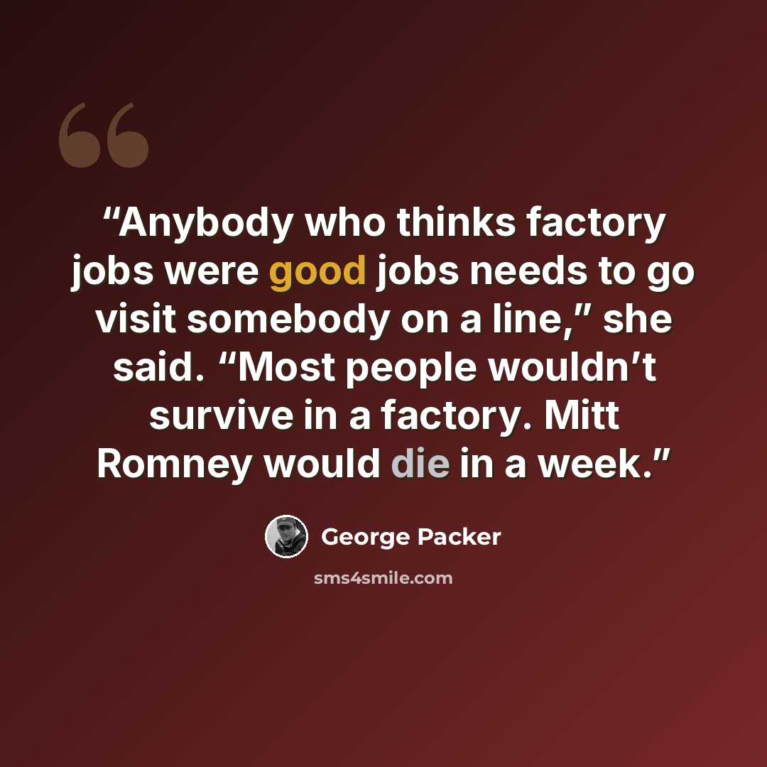 “Anybody who thinks factory jobs were good jobs needs to go visit somebody on a line,” she said. “Most people wouldn’t survive in a factory. Mitt Romney would die in a week.” quote by George Packer