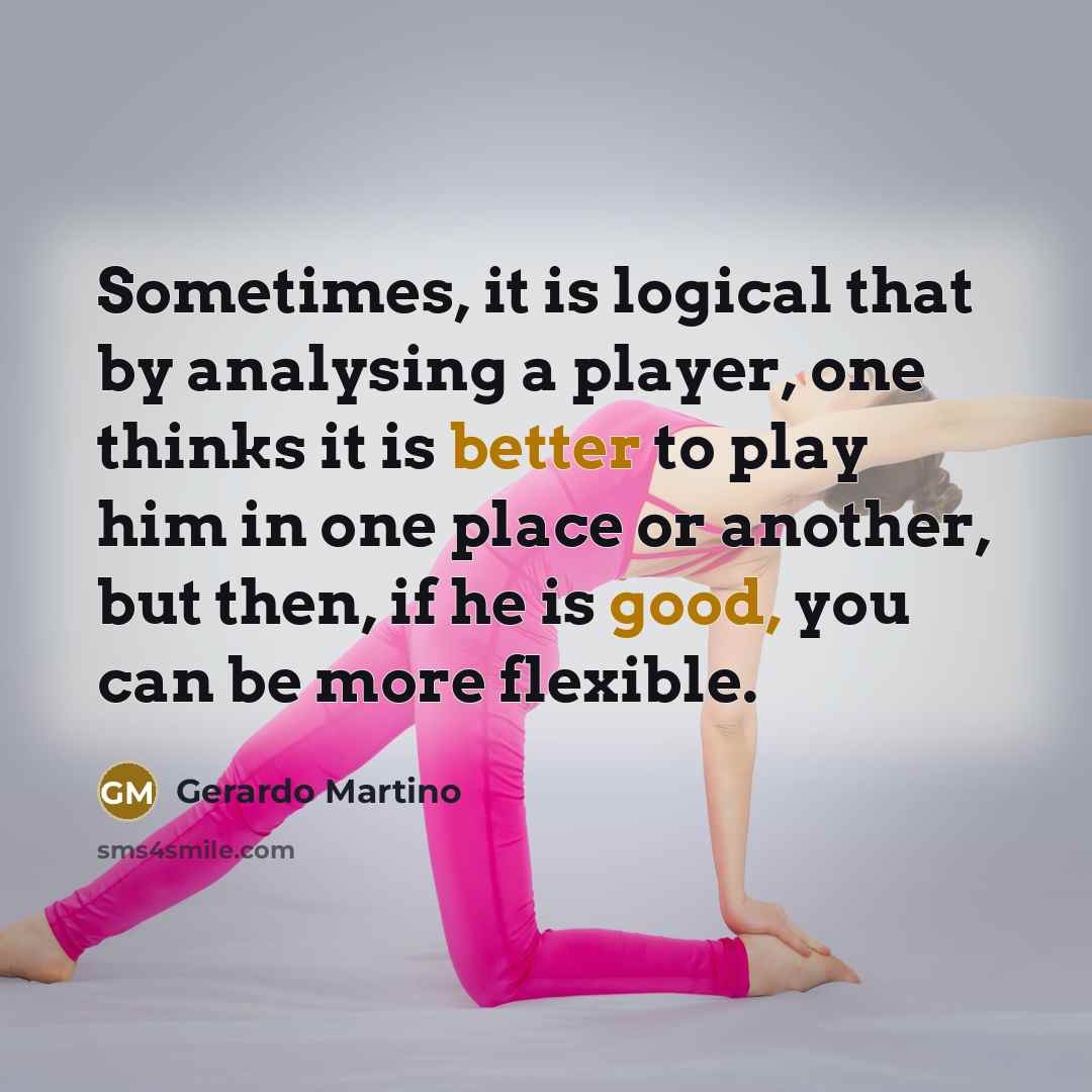 “Sometimes, it is logical that by analysing a player, one thinks it is better to play him in one place or another, but then, if he is good, you can be more flexible.” quote by Gerardo Martino