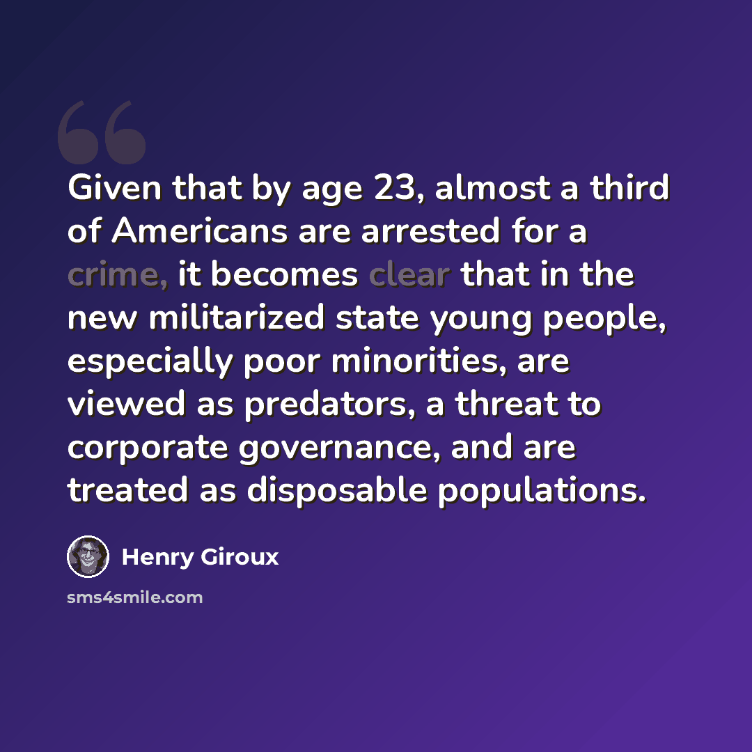 “Given that by age 23, almost a third of Americans are arrested for a crime, it becomes clear that in the new militarized state young people, especially poor minorities, are viewed as predators, a threat to corporate governance, and are treated as disposable populations.” quote by Henry Giroux