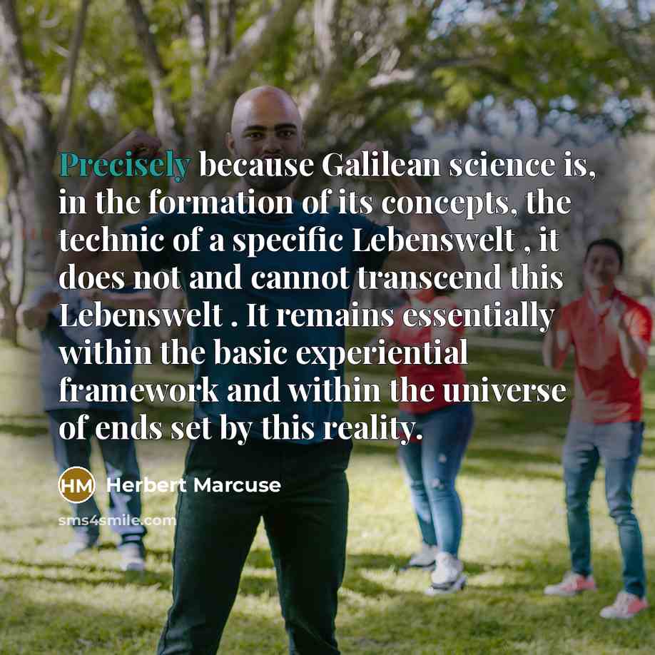 “Precisely because Galilean science is, in the formation of its concepts, the technic of a specific Lebenswelt , it does not and cannot transcend this Lebenswelt . It remains essentially within the basic experiential framework and within the universe of ends set by this reality.” quote by Herbert Marcuse
