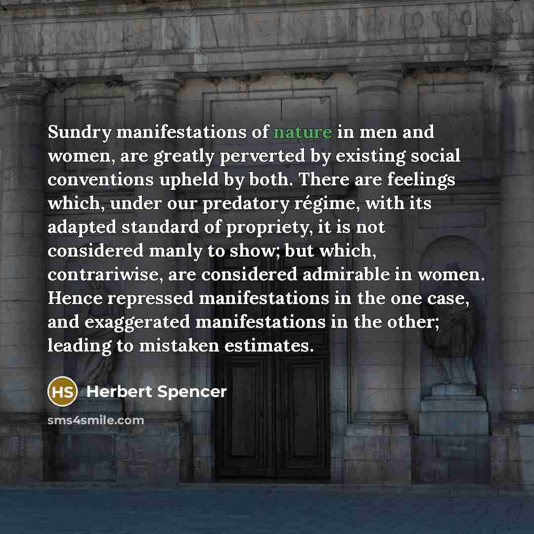 “Sundry manifestations of nature in men and women, are greatly perverted by existing social conventions upheld by both. There are feelings which, under our predatory régime, with its adapted standard of propriety, it is not considered manly to show; but which, contrariwise, are considered admirable…” quote by Herbert Spencer