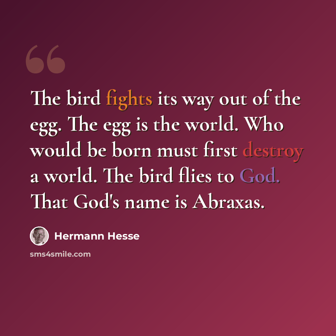 “The bird fights its way out of the egg. The egg is the world. Who would be born must first destroy a world. The bird flies to God. That God's name is Abraxas.” quote by Hermann Hesse