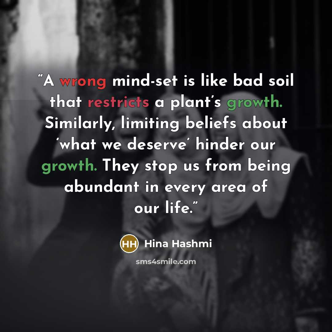 “A wrong mind-set is like bad soil that restricts a plant’s growth. Similarly, limiting beliefs about ‘what we deserve’ hinder our growth. They stop us from being abundant in every area of our life.” quote by Hina Hashmi