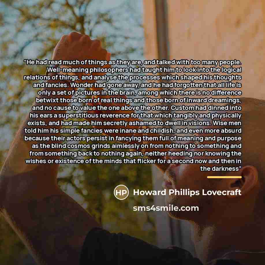 “He had read much of things as they are, and talked with too many people. Well-meaning philosophers had taught him to look into the logical relations of things, and analyse the processes which shaped his thoughts and fancies. Wonder had gone away, and he had forgotten that all life is only a set of…” quote by Howard Phillips Lovecraft