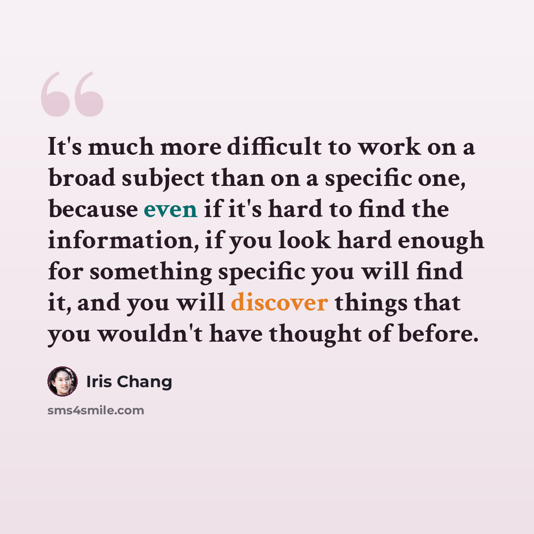 “It's much more difficult to work on a broad subject than on a specific one, because even if it's hard to find the information, if you look hard enough for something specific you will find it, and you will discover things that you wouldn't have thought of before.” quote by Iris Chang
