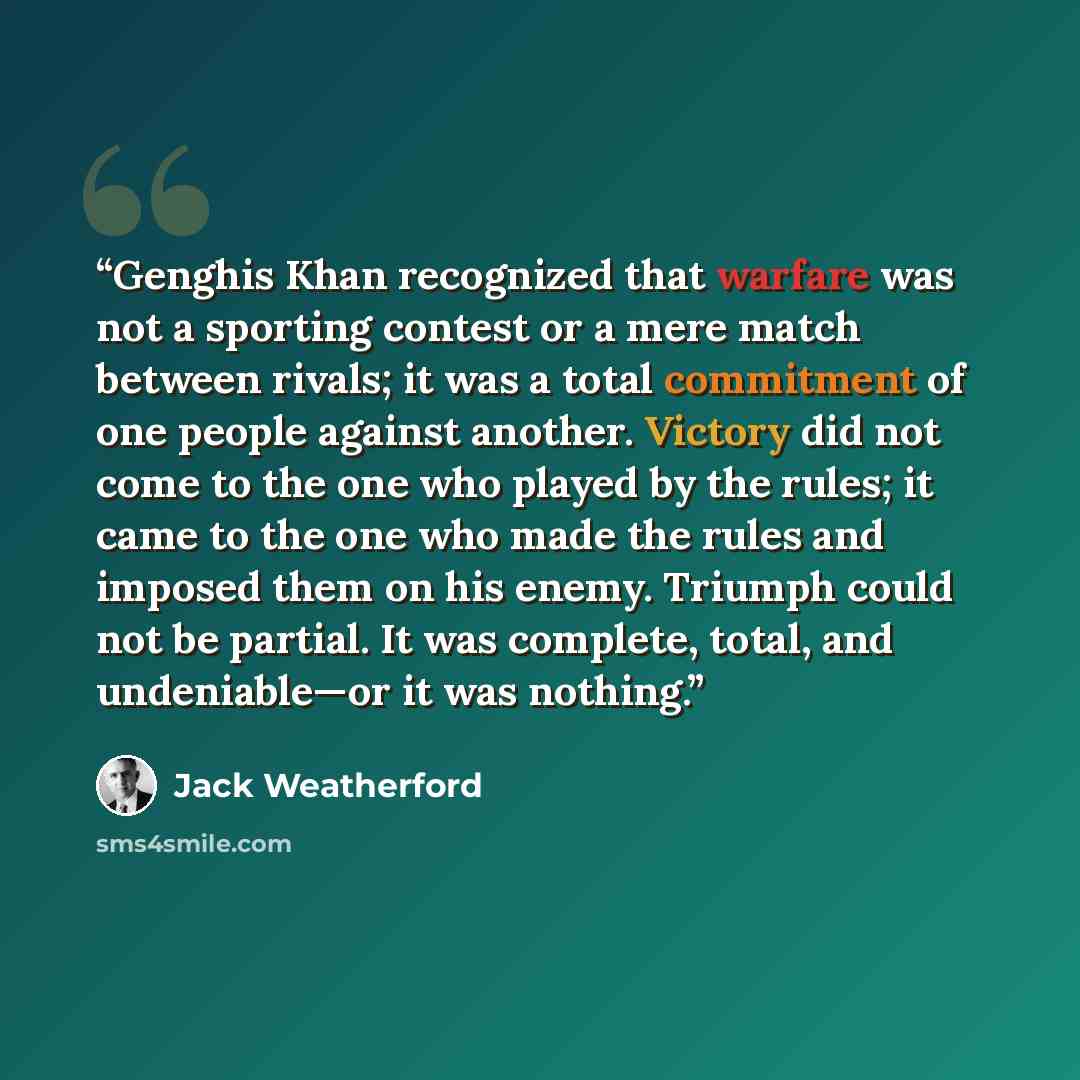 “Genghis Khan recognized that warfare was not a sporting contest or a mere match between rivals; it was a total commitment of one people against another. Victory did not come to the one who played by the rules; it came to the one who made the rules and imposed them on his enemy. Triumph could not…” quote by Jack Weatherford