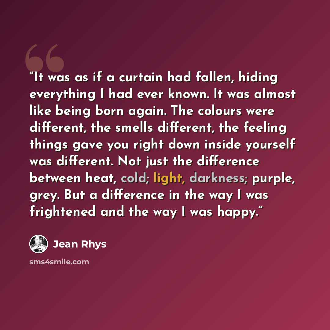 “It was as if a curtain had fallen, hiding everything I had ever known. It was almost like being born again. The colours were different, the smells different, the feeling things gave you right down inside yourself was different. Not just the difference between heat, cold; light, darkness; purple…” quote by Jean Rhys