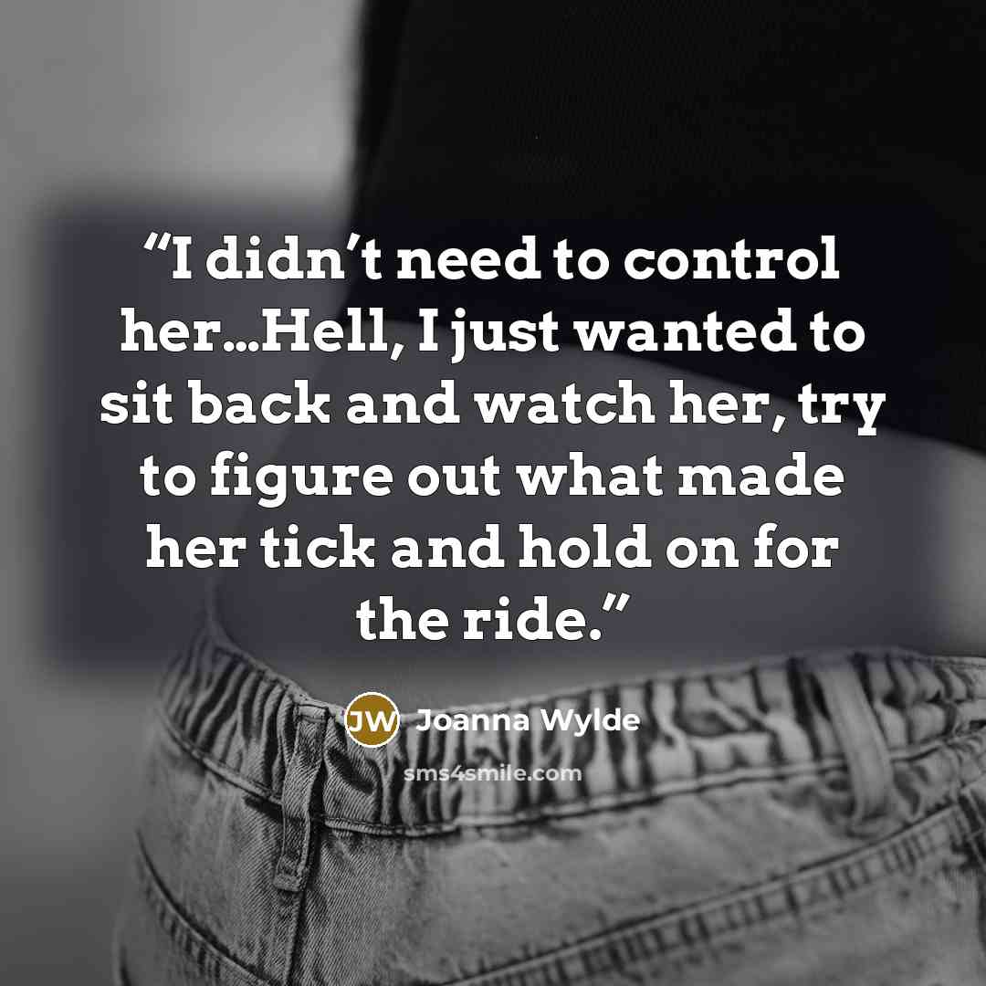 “I didn’t need to control her…Hell, I just wanted to sit back and watch her, try to figure out what made her tick and hold on for the ride.” quote by Joanna Wylde