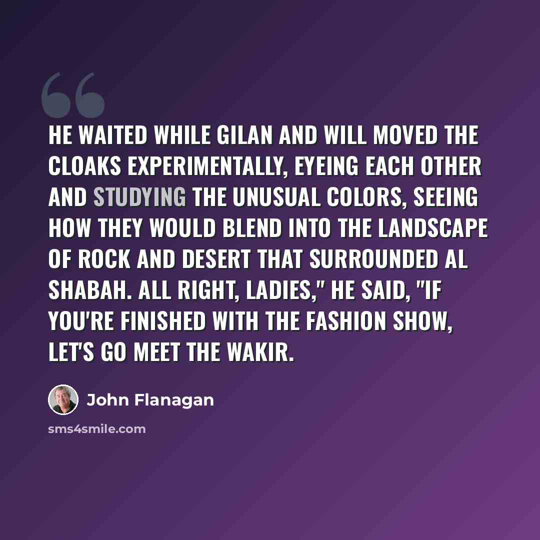 “He waited while Gilan and Will moved the cloaks experimentally, eyeing each other and studying the unusual colors, seeing how they would blend into the landscape of rock and desert that surrounded Al Shabah. All right, ladies," he said, "if you're finished with the fashion show, let's go meet the…” quote by John Flanagan