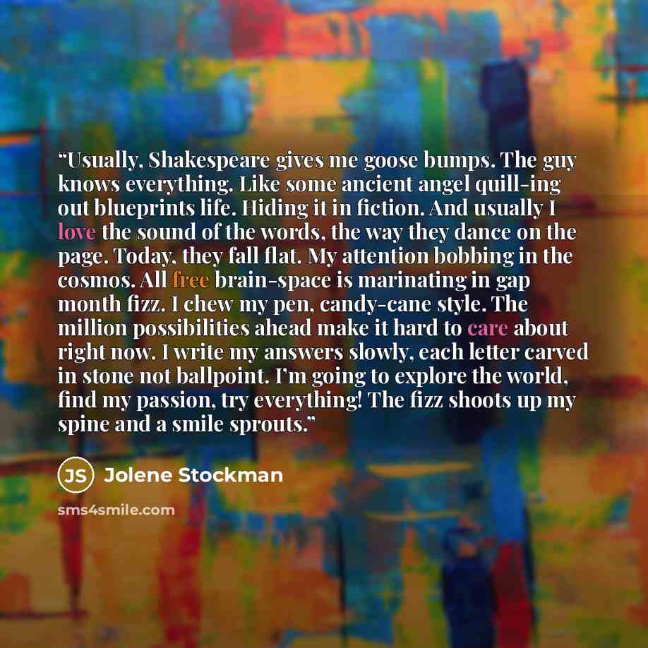 “Usually, Shakespeare gives me goose bumps. The guy knows everything. Like some ancient angel quill-ing out blueprints life. Hiding it in fiction. And usually I love the sound of the words, the way they dance on the page. Today, they fall flat. My attention bobbing in the cosmos. All free…” quote by Jolene Stockman