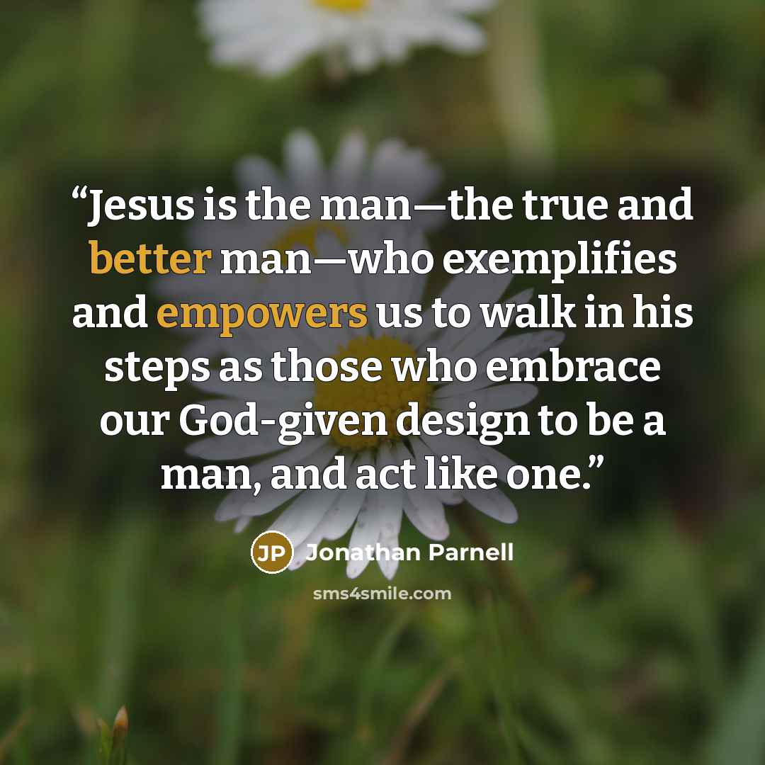 “Jesus is the man—the true and better man—who exemplifies and empowers us to walk in his steps as those who embrace our God-given design to be a man, and act like one.” quote by Jonathan Parnell