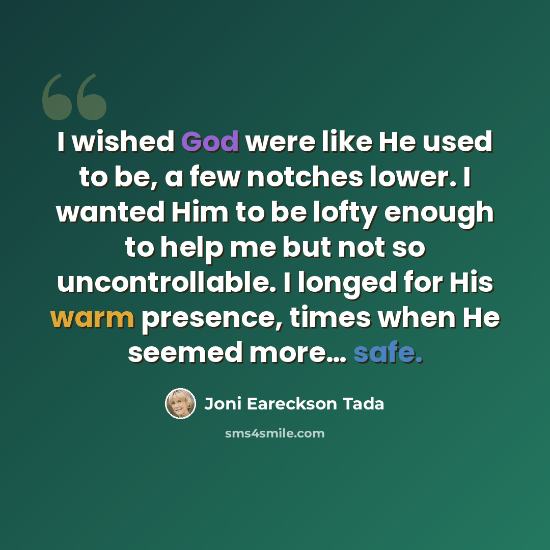 “I wished God were like He used to be, a few notches lower. I wanted Him to be lofty enough to help me but not so uncontrollable. I longed for His warm presence, times when He seemed more… safe.” quote by Joni Eareckson Tada