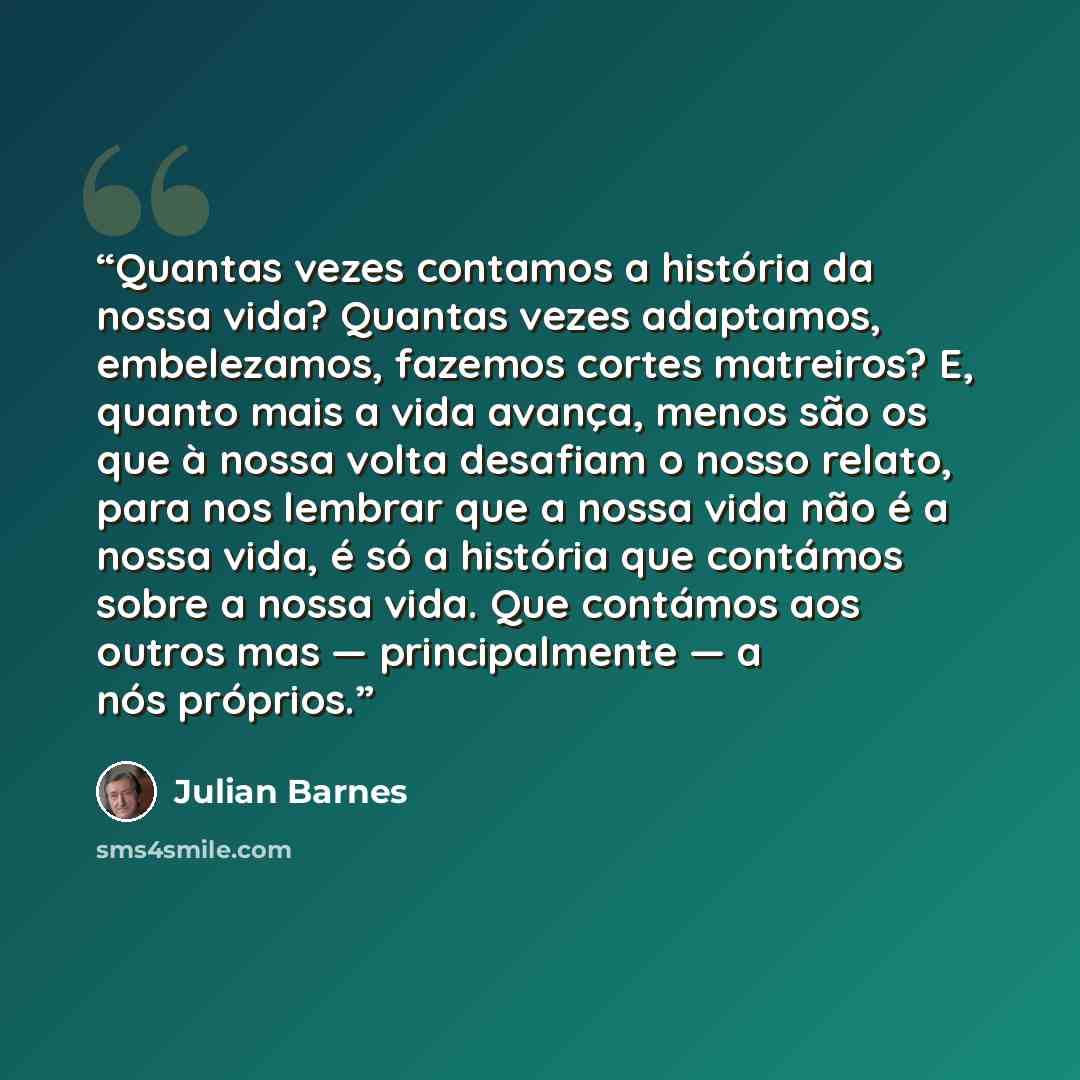 “Quantas vezes contamos a história da nossa vida? Quantas vezes adaptamos, embelezamos, fazemos cortes matreiros? E, quanto mais a vida avança, menos são os que à nossa volta desafiam o nosso relato, para nos lembrar que a nossa vida não é a nossa vida, é só a história que contámos sobre a nossa…” quote by Julian Barnes