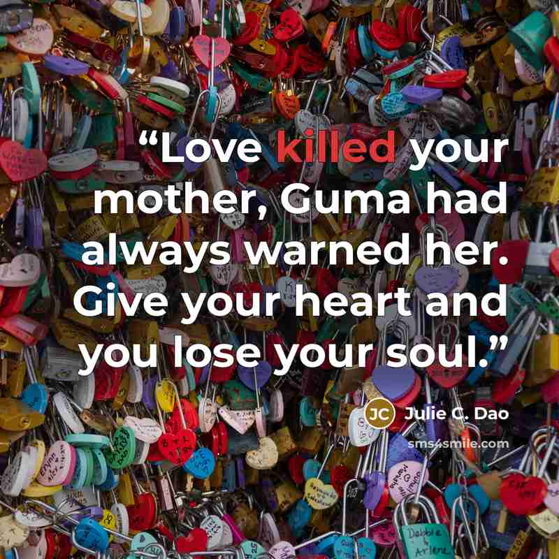 “Love killed your mother, Guma had always warned her. Give your heart and you lose your soul.” quote by Julie C. Dao