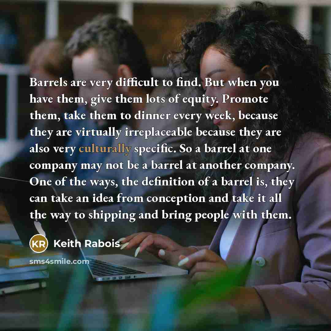 “Barrels are very difficult to find. But when you have them, give them lots of equity. Promote them, take them to dinner every week, because they are virtually irreplaceable because they are also very culturally specific. So a barrel at one company may not be a barrel at another company. One of the…” quote by Keith Rabois
