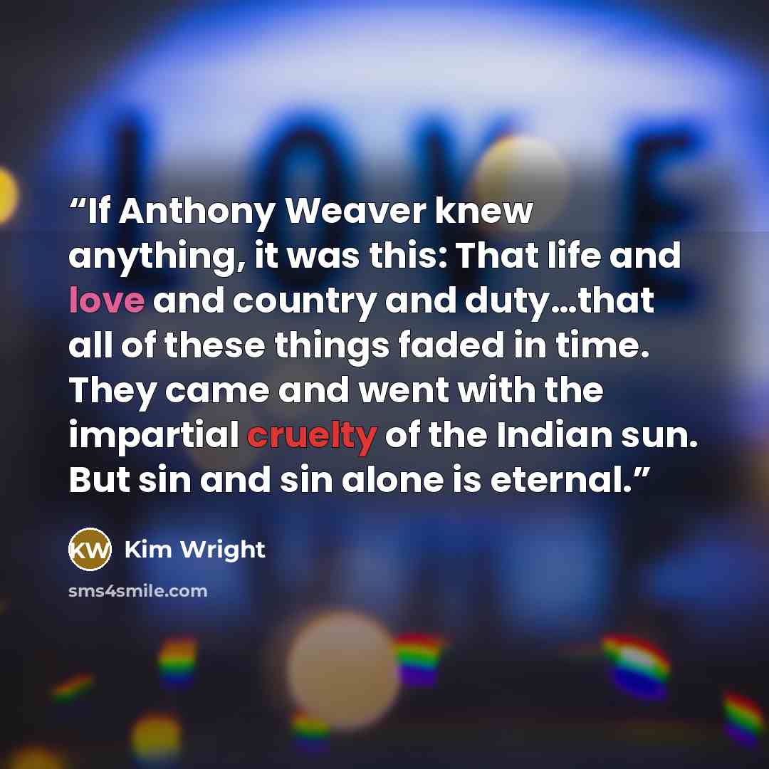 “If Anthony Weaver knew anything, it was this: That life and love and country and duty…that all of these things faded in time. They came and went with the impartial cruelty of the Indian sun. But sin and sin alone is eternal.” quote by Kim Wright