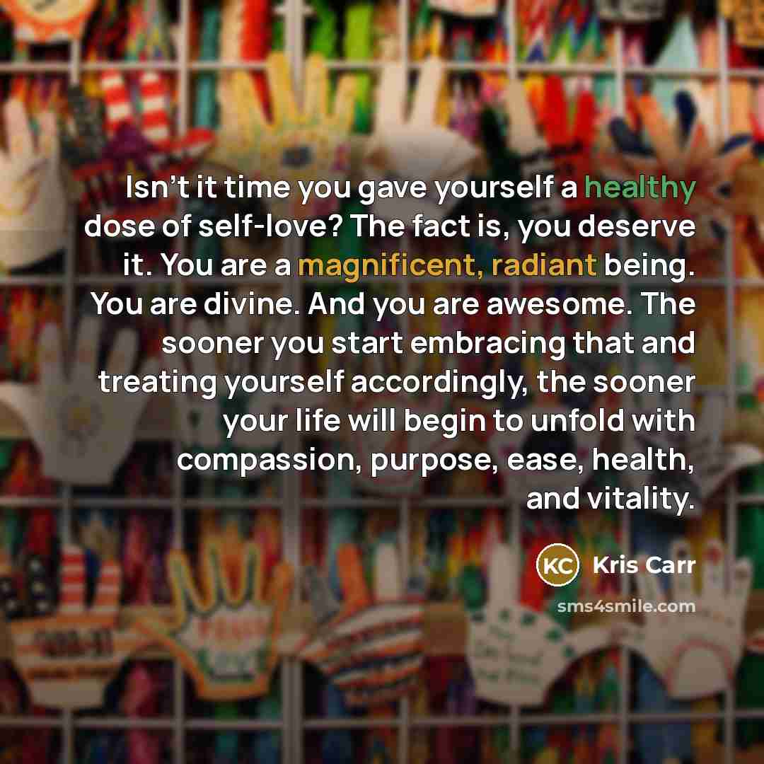 “Isn’t it time you gave yourself a healthy dose of self-love? The fact is, you deserve it. You are a magnificent, radiant being. You are divine. And you are awesome. The sooner you start embracing that and treating yourself accordingly, the sooner your life will begin to unfold with compassion…” quote by Kris Carr