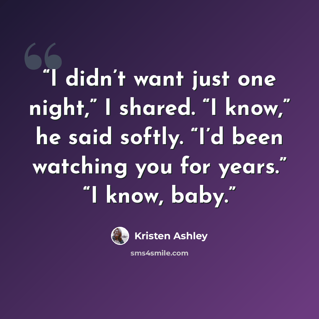 “I didn’t want just one night,” I shared. “I know,” he said softly. “I’d been watching you for years.” “I know, baby.” quote by Kristen Ashley