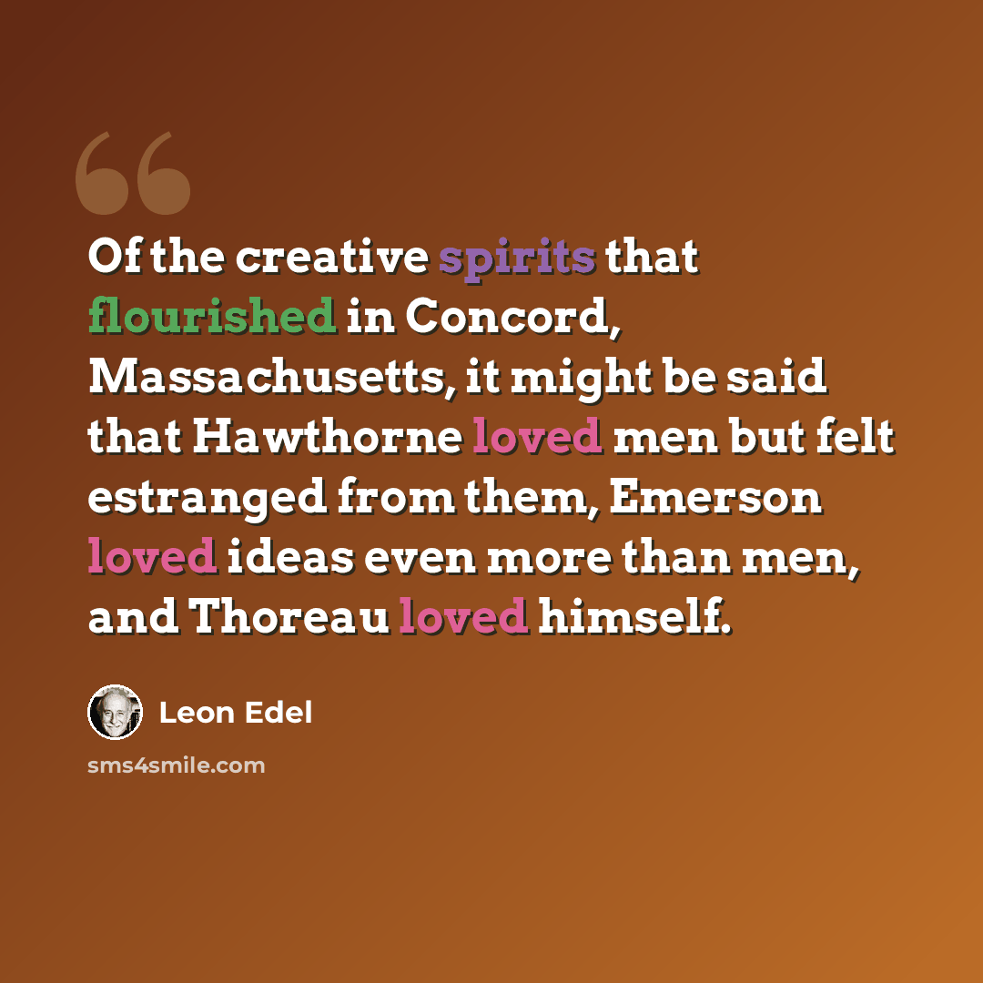 “Of the creative spirits that flourished in Concord, Massachusetts, it might be said that Hawthorne loved men but felt estranged from them, Emerson loved ideas even more than men, and Thoreau loved himself.” quote by Leon Edel