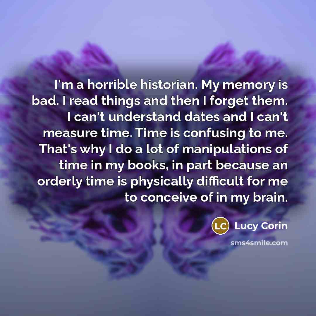 “I'm a horrible historian. My memory is bad. I read things and then I forget them. I can't understand dates and I can't measure time. Time is confusing to me. That's why I do a lot of manipulations of time in my books, in part because an orderly time is physically difficult for me to conceive of in…” quote by Lucy Corin
