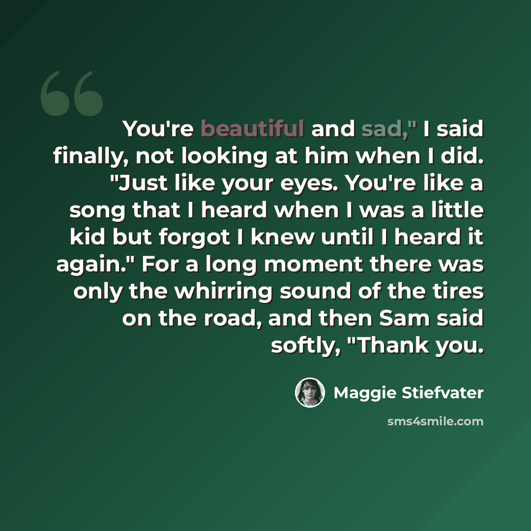 “You're beautiful and sad," I said finally, not looking at him when I did. "Just like your eyes. You're like a song that I heard when I was a little kid but forgot I knew until I heard it again." For a long moment there was only the whirring sound of the tires on the road, and then Sam said softly…” quote by Maggie Stiefvater