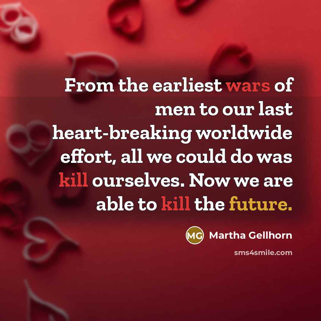 “From the earliest wars of men to our last heart-breaking worldwide effort, all we could do was kill ourselves. Now we are able to kill the future.” quote by Martha Gellhorn