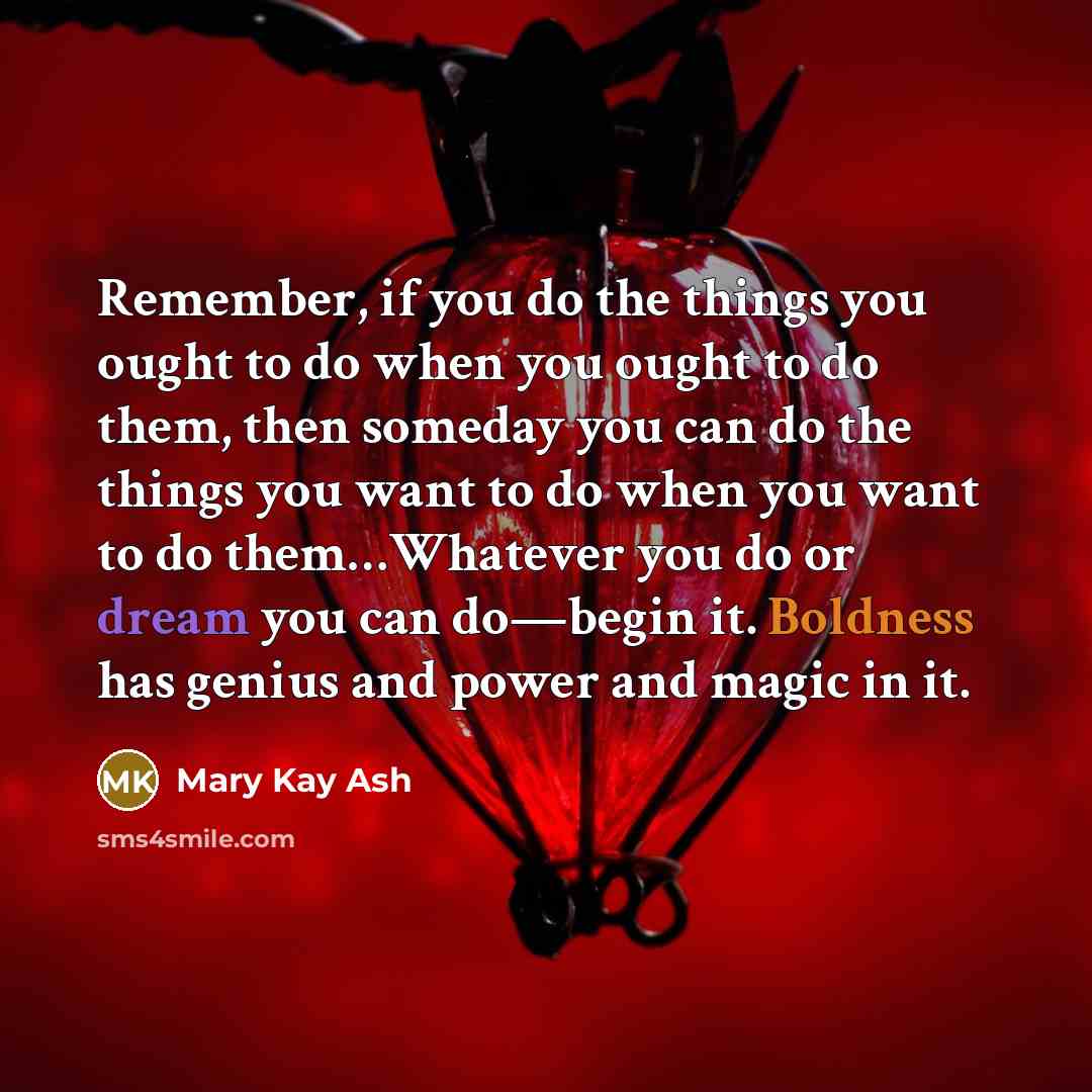 “Remember, if you do the things you ought to do when you ought to do them, then someday you can do the things you want to do when you want to do them…Whatever you do or dream you can do—begin it. Boldness has genius and power and magic in it.” quote by Mary Kay Ash