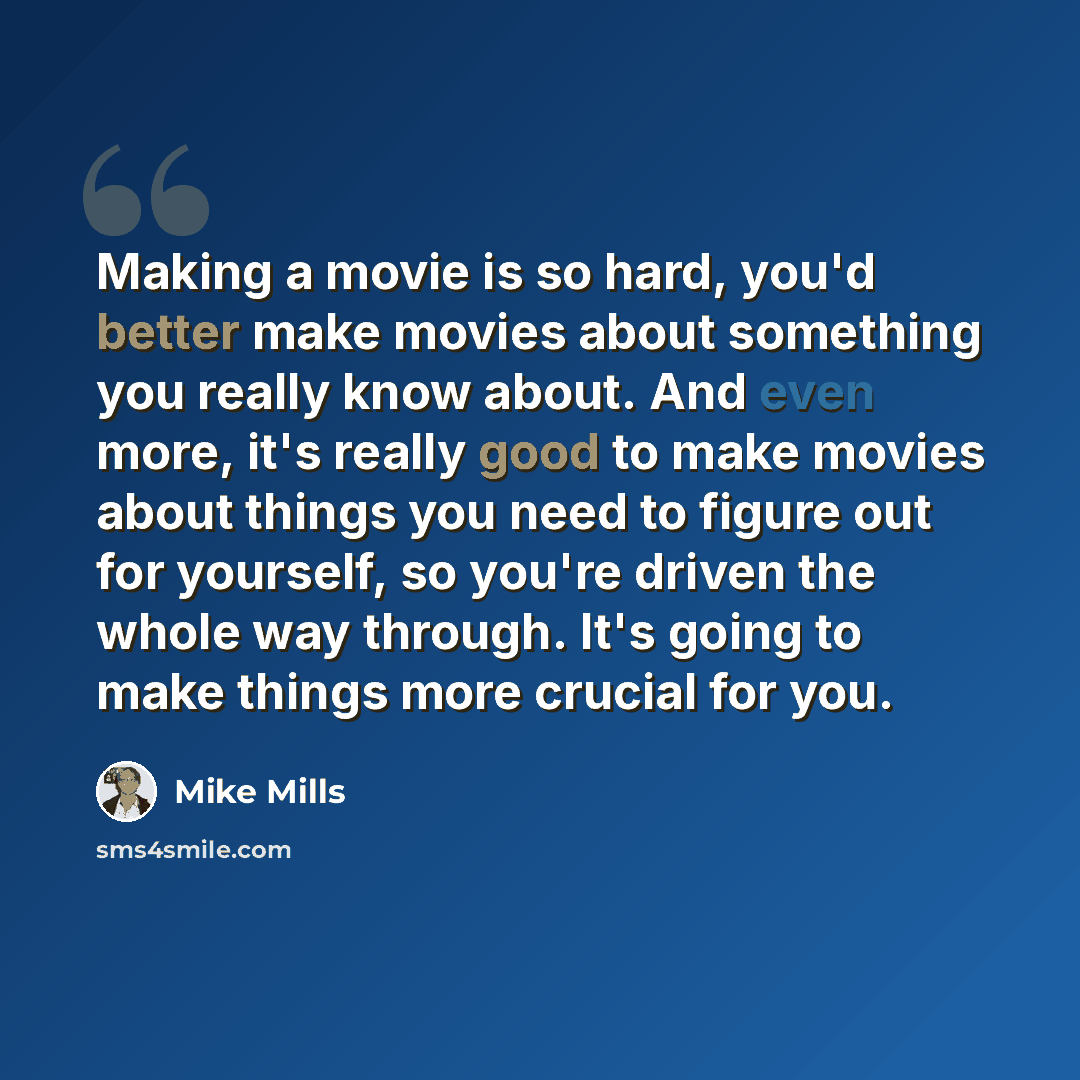 “Making a movie is so hard, you'd better make movies about something you really know about. And even more, it's really good to make movies about things you need to figure out for yourself, so you're driven the whole way through. It's going to make things more crucial for you.” quote by Mike Mills