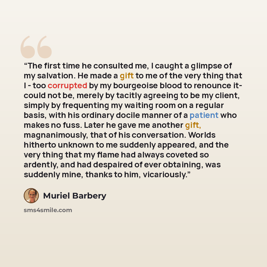 “The first time he consulted me, I caught a glimpse of my salvation. He made a gift to me of the very thing that I - too corrupted by my bourgeoise blood to renounce it- could not be, merely by tacitly agreeing to be my client, simply by frequenting my waiting room on a regular basis, with his…” quote by Muriel Barbery