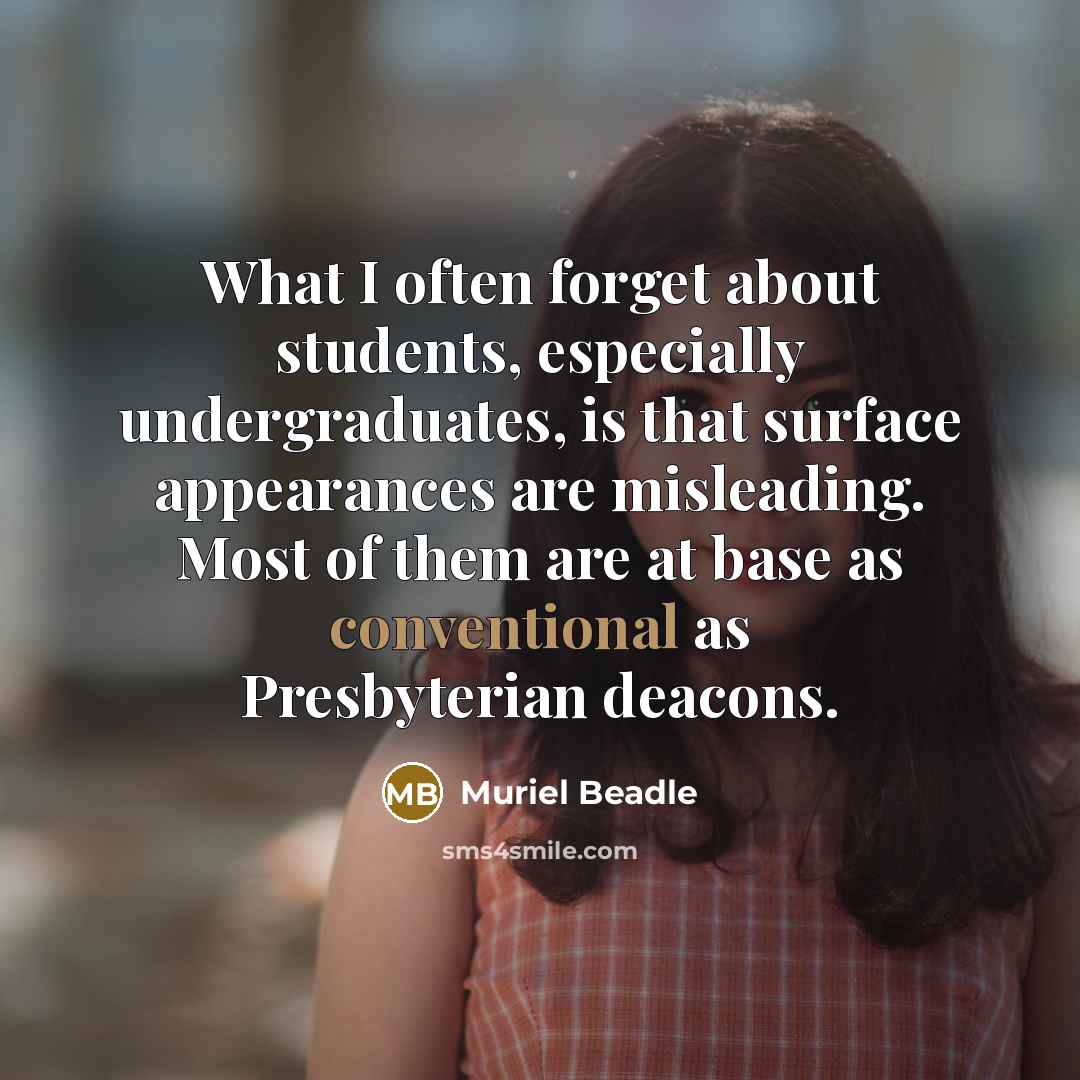 “What I often forget about students, especially undergraduates, is that surface appearances are misleading. Most of them are at base as conventional as Presbyterian deacons.” quote by Muriel Beadle