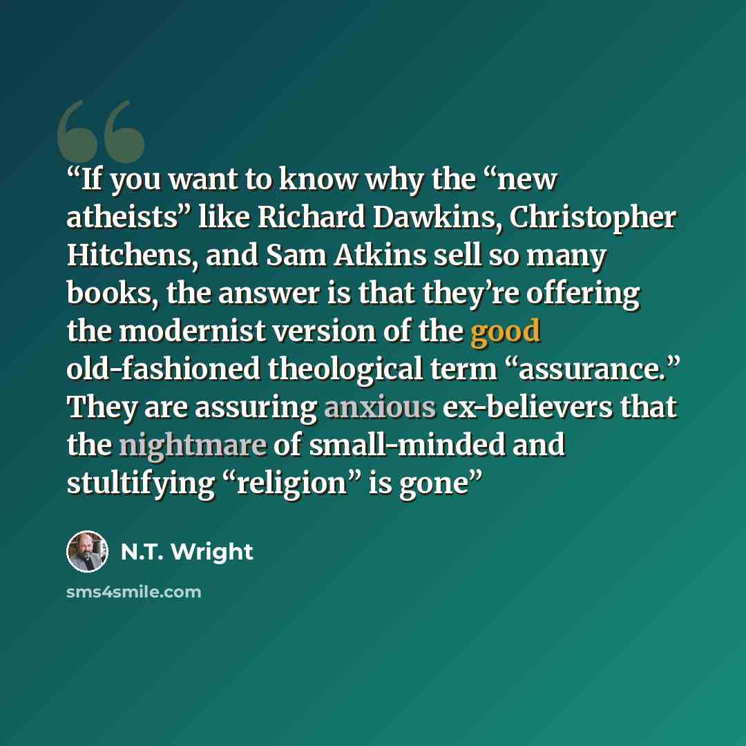 “If you want to know why the “new atheists” like Richard Dawkins, Christopher Hitchens, and Sam Atkins sell so many books, the answer is that they’re offering the modernist version of the good old-fashioned theological term “assurance.” They are assuring anxious ex-believers that the nightmare of…” quote by N.T. Wright