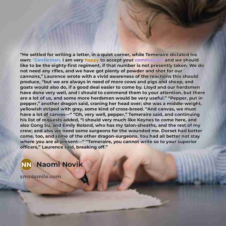 “He settled for writing a letter, in a quiet corner, while Temeraire dictated his own: "Gentlemen, I am very happy to accept your commission, and we should like to be the eighty-first regiment, if that number is not presently taken. We do not need any rifles, and we have got plenty of powder and…” quote by Naomi Novik