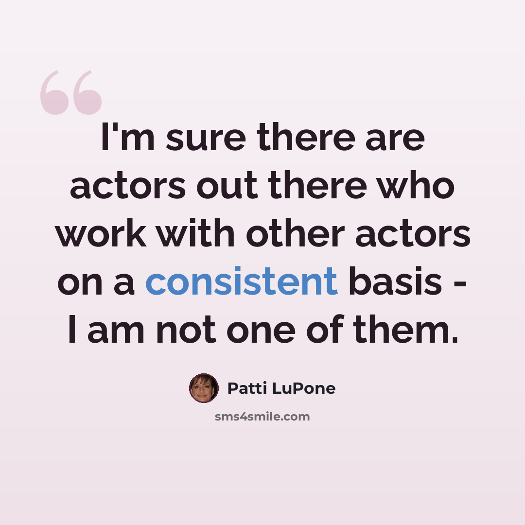 “I'm sure there are actors out there who work with other actors on a consistent basis - I am not one of them.” quote by Patti LuPone