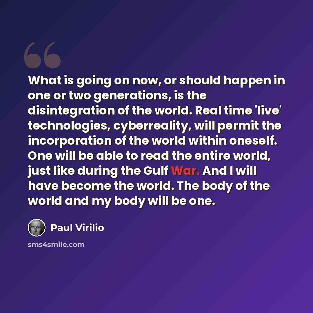 “What is going on now, or should happen in one or two generations, is the disintegration of the world. Real time 'live' technologies, cyberreality, will permit the incorporation of the world within oneself. One will be able to read the entire world, just like during the Gulf War. And I will have…” quote by Paul Virilio