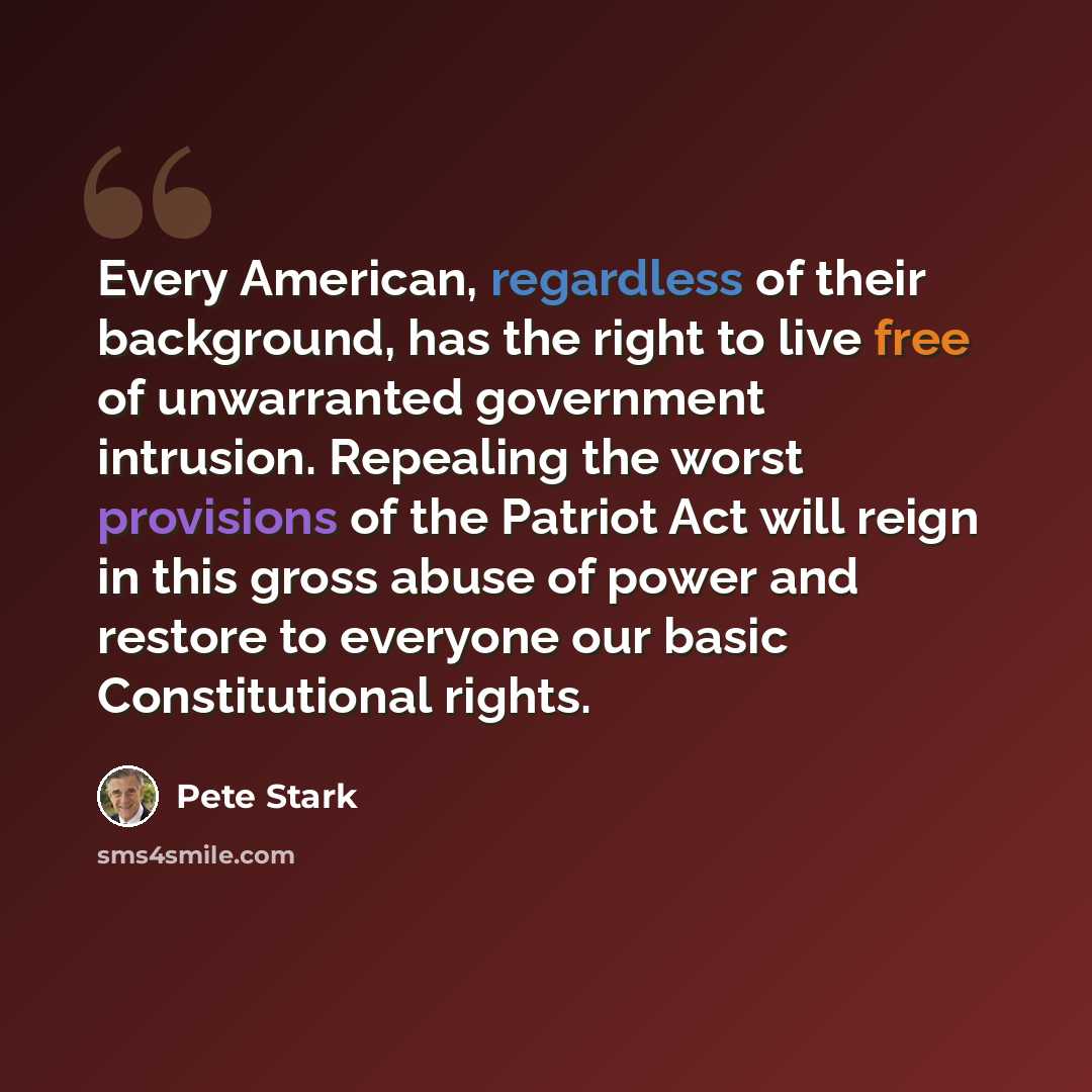 “Every American, regardless of their background, has the right to live free of unwarranted government intrusion. Repealing the worst provisions of the Patriot Act will reign in this gross abuse of power and restore to everyone our basic Constitutional rights.” quote by Pete Stark