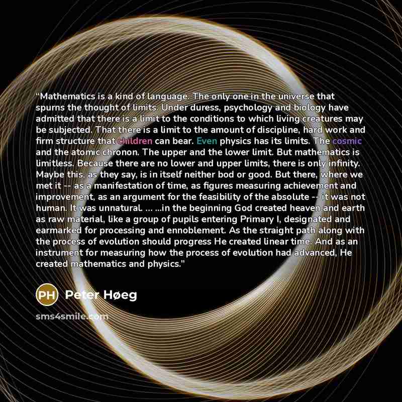 “Mathematics is a kind of language. The only one in the universe that spurns the thought of limits. Under duress, psychology and biology have admitted that there is a limit to the conditions to which living creatures may be subjected. That there is a limit to the amount of discipline, hard work and…” quote by Peter Høeg