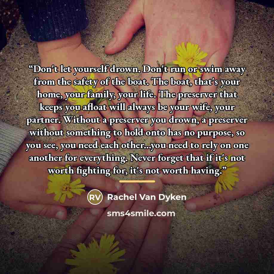 “Don't let yourself drown. Don't run or swim away from the safety of the boat. The boat, that's your home, your family, your life. The preserver that keeps you afloat will always be your wife, your partner. Without a preserver you drown, a preserver without something to hold onto has no purpose, so…” quote by Rachel Van Dyken