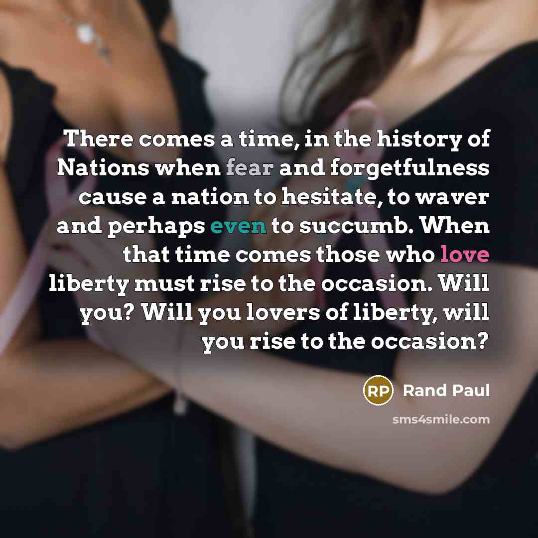 “There comes a time, in the history of Nations when fear and forgetfulness cause a nation to hesitate, to waver and perhaps even to succumb. When that time comes those who love liberty must rise to the occasion. Will you? Will you lovers of liberty, will you rise to the occasion?” quote by Rand Paul