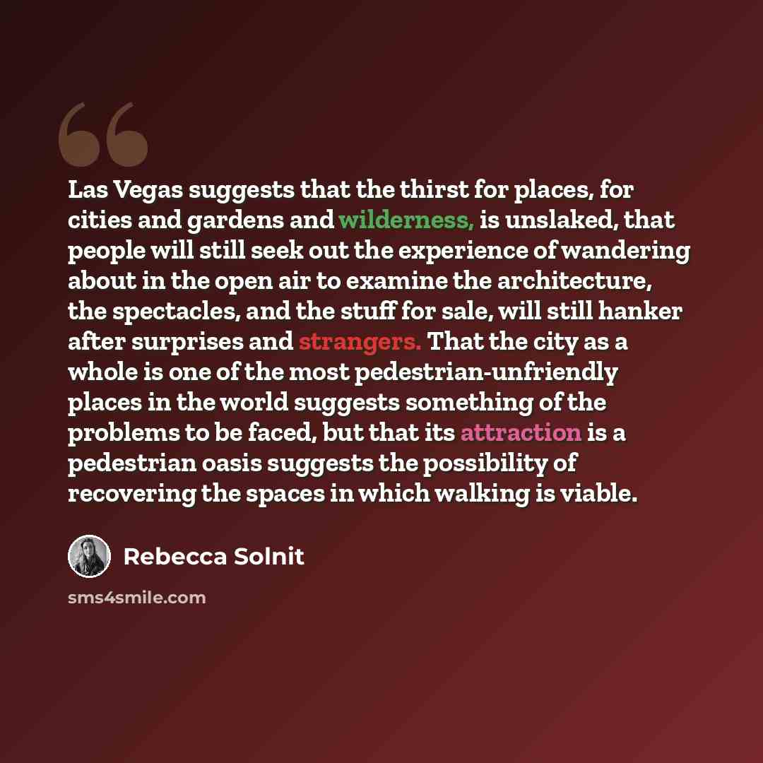 “Las Vegas suggests that the thirst for places, for cities and gardens and wilderness, is unslaked, that people will still seek out the experience of wandering about in the open air to examine the architecture, the spectacles, and the stuff for sale, will still hanker after surprises and strangers…” quote by Rebecca Solnit