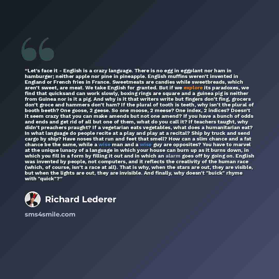 “Let’s face it - English is a crazy language. There is no egg in eggplant nor ham in hamburger; neither apple nor pine in pineapple. English muffins weren’t invented in England or French fries in France. Sweetmeats are candies while sweetbreads, which aren’t sweet, are meat. We take English for…” quote by Richard Lederer