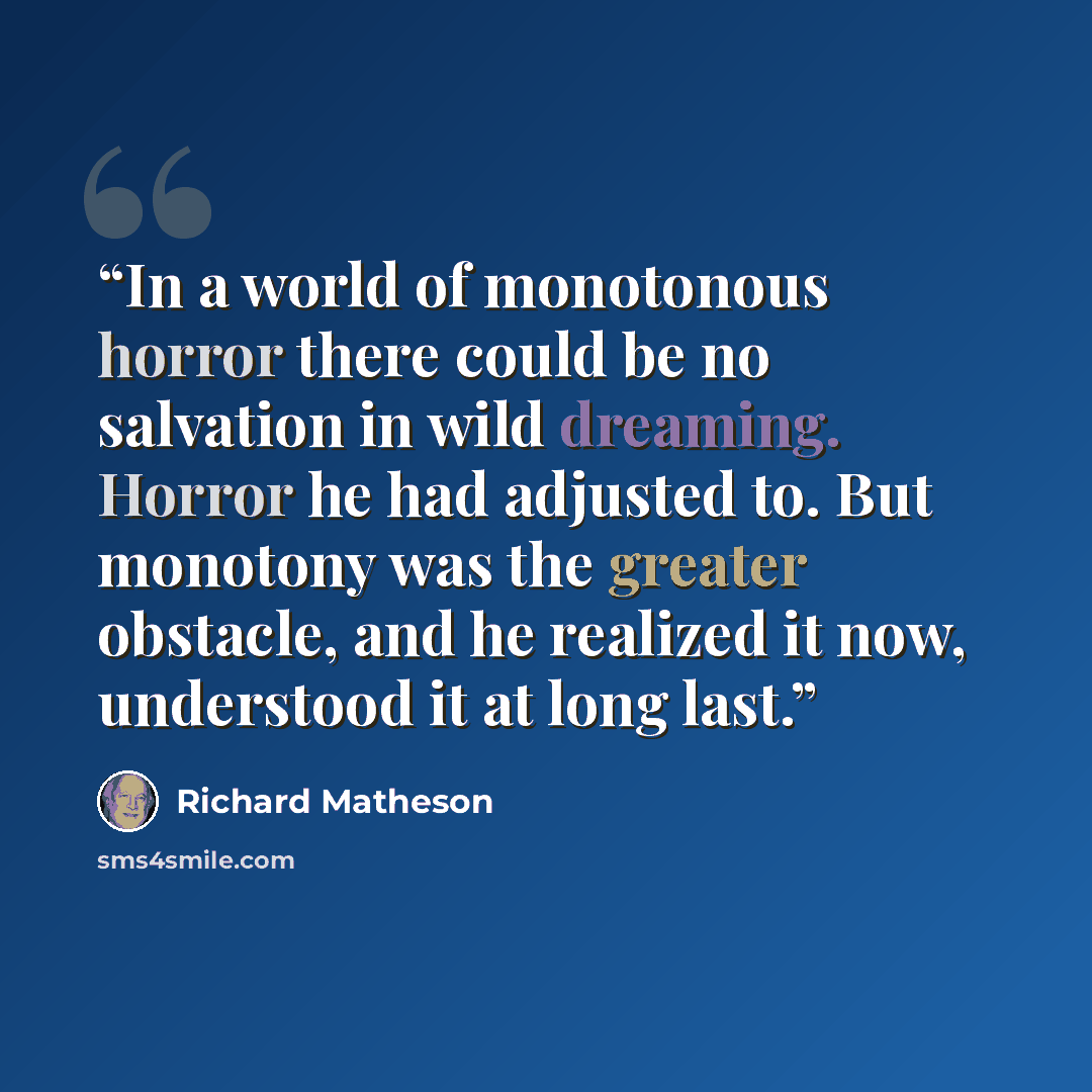 “In a world of monotonous horror there could be no salvation in wild dreaming. Horror he had adjusted to. But monotony was the greater obstacle, and he realized it now, understood it at long last.” quote by Richard Matheson
